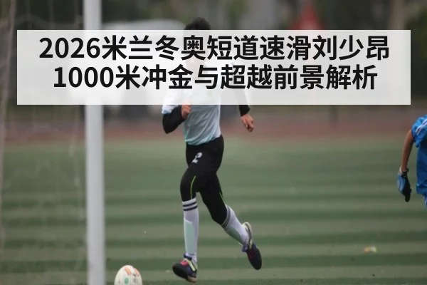 2026米兰冬奥短道速滑刘少昂1000米冲金与超越前景解析